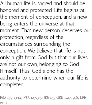 All human life is sacred and should be honored and protected. Life begins at the moment of conception, and a new being enters the universe at that moment. That new person deserves our protection, regardless of the circumstances surrounding the conception. We believe that life is not only a gift from God, but that our lives are not our own, belonging to God Himself. Thus, God alone has the authority to determine when our life is completed. Psa 139:13-14; Psa 127:3-5; Jer 1:5; Gen 1:27, 9:6; Eph 2:10