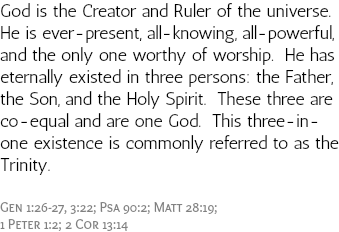 God is the Creator and Ruler of the universe. He is ever-present, all-knowing, all-powerful, and the only one worthy of worship. He has eternally existed in three persons: the Father, the Son, and the Holy Spirit. These three are co-equal and are one God. This three-in-one existence is commonly referred to as the Trinity. Gen 1:26-27, 3:22; Psa 90:2; Matt 28:19; 1 Peter 1:2; 2 Cor 13:14