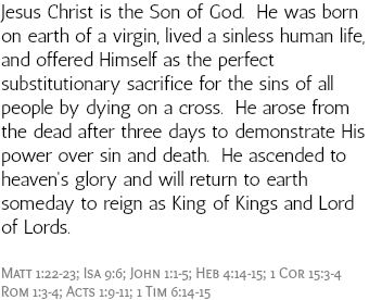 Jesus Christ is the Son of God. He was born on earth of a virgin, lived a sinless human life, and offered Himself as the perfect substitutionary sacrifice for the sins of all people by dying on a cross. He arose from the dead after three days to demonstrate His power over sin and death. He ascended to heaven's glory and will return to earth someday to reign as King of Kings and Lord of Lords. Matt 1:22-23; Isa 9:6; John 1:1-5; Heb 4:14-15; 1 Cor 15:3-4 Rom 1:3-4; Acts 1:9-11; 1 Tim 6:14-15