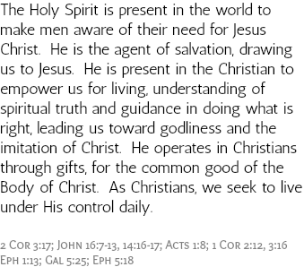 The Holy Spirit is present in the world to make men aware of their need for Jesus Christ. He is the agent of salvation, drawing us to Jesus. He is present in the Christian to empower us for living, understanding of spiritual truth and guidance in doing what is right, leading us toward godliness and the imitation of Christ. He operates in Christians through gifts, for the common good of the Body of Christ. As Christians, we seek to live under His control daily. 2 Cor 3:17; John 16:7-13, 14:16-17; Acts 1:8; 1 Cor 2:12, 3:16 Eph 1:13; Gal 5:25; Eph 5:18