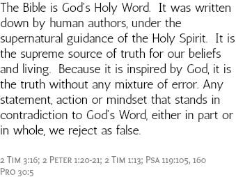 The Bible is God's Holy Word. It was written down by human authors, under the supernatural guidance of the Holy Spirit. It is the supreme source of truth for our beliefs and living. Because it is inspired by God, it is the truth without any mixture of error. Any statement, action or mindset that stands in contradiction to God's Word, either in part or in whole, we reject as false. 2 Tim 3:16; 2 Peter 1:20-21; 2 Tim 1:13; Psa 119:105, 160 Pro 30:5